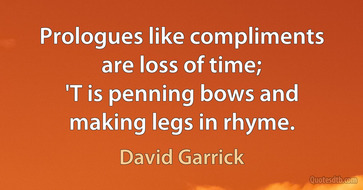 Prologues like compliments are loss of time;
'T is penning bows and making legs in rhyme. (David Garrick)