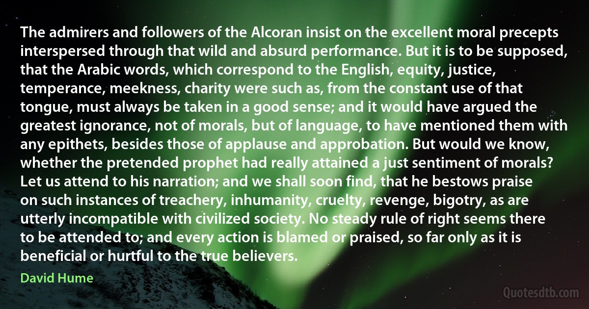 The admirers and followers of the Alcoran insist on the excellent moral precepts interspersed through that wild and absurd performance. But it is to be supposed, that the Arabic words, which correspond to the English, equity, justice, temperance, meekness, charity were such as, from the constant use of that tongue, must always be taken in a good sense; and it would have argued the greatest ignorance, not of morals, but of language, to have mentioned them with any epithets, besides those of applause and approbation. But would we know, whether the pretended prophet had really attained a just sentiment of morals? Let us attend to his narration; and we shall soon find, that he bestows praise on such instances of treachery, inhumanity, cruelty, revenge, bigotry, as are utterly incompatible with civilized society. No steady rule of right seems there to be attended to; and every action is blamed or praised, so far only as it is beneficial or hurtful to the true believers. (David Hume)