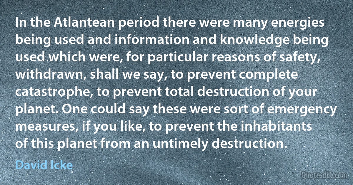 In the Atlantean period there were many energies being used and information and knowledge being used which were, for particular reasons of safety, withdrawn, shall we say, to prevent complete catastrophe, to prevent total destruction of your planet. One could say these were sort of emergency measures, if you like, to prevent the inhabitants of this planet from an untimely destruction. (David Icke)