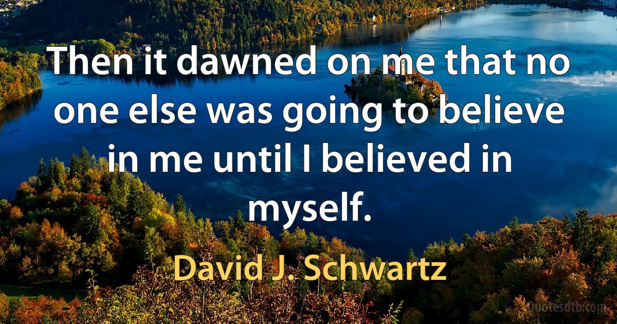 Then it dawned on me that no one else was going to believe in me until I believed in myself. (David J. Schwartz)