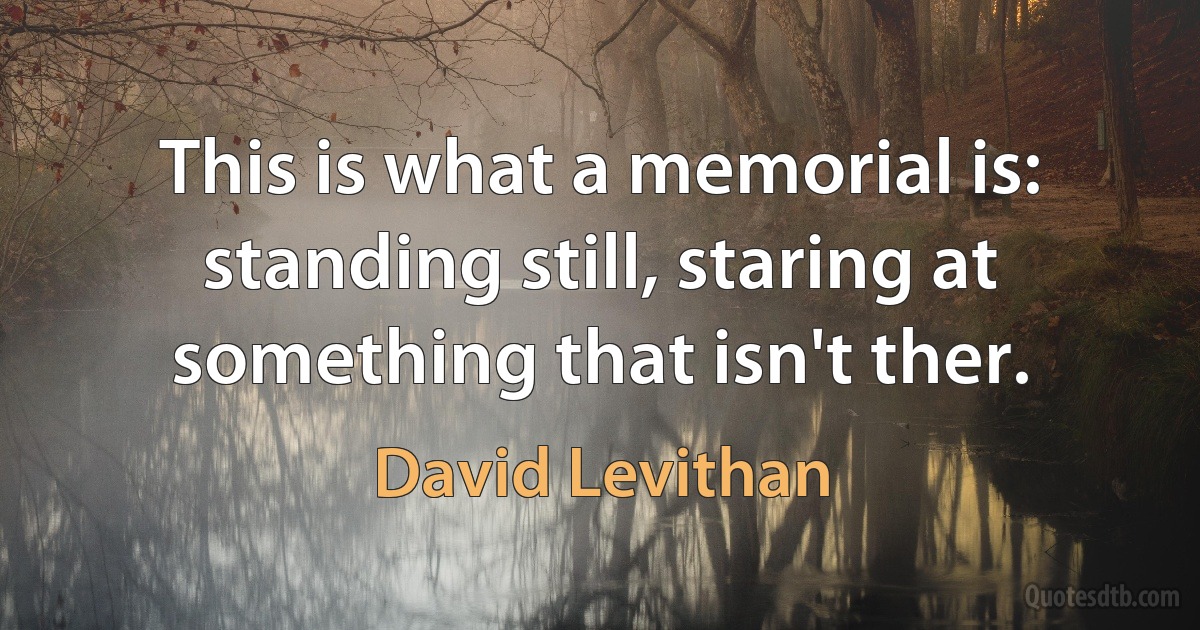 This is what a memorial is: standing still, staring at something that isn't ther. (David Levithan)