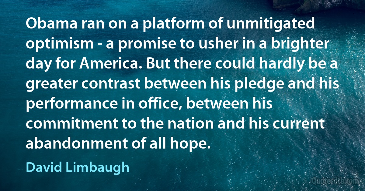 Obama ran on a platform of unmitigated optimism - a promise to usher in a brighter day for America. But there could hardly be a greater contrast between his pledge and his performance in office, between his commitment to the nation and his current abandonment of all hope. (David Limbaugh)