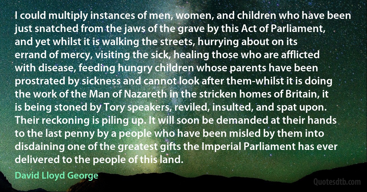 I could multiply instances of men, women, and children who have been just snatched from the jaws of the grave by this Act of Parliament, and yet whilst it is walking the streets, hurrying about on its errand of mercy, visiting the sick, healing those who are afflicted with disease, feeding hungry children whose parents have been prostrated by sickness and cannot look after them-whilst it is doing the work of the Man of Nazareth in the stricken homes of Britain, it is being stoned by Tory speakers, reviled, insulted, and spat upon. Their reckoning is piling up. It will soon be demanded at their hands to the last penny by a people who have been misled by them into disdaining one of the greatest gifts the Imperial Parliament has ever delivered to the people of this land. (David Lloyd George)