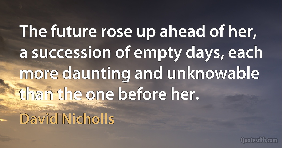 The future rose up ahead of her, a succession of empty days, each more daunting and unknowable than the one before her. (David Nicholls)