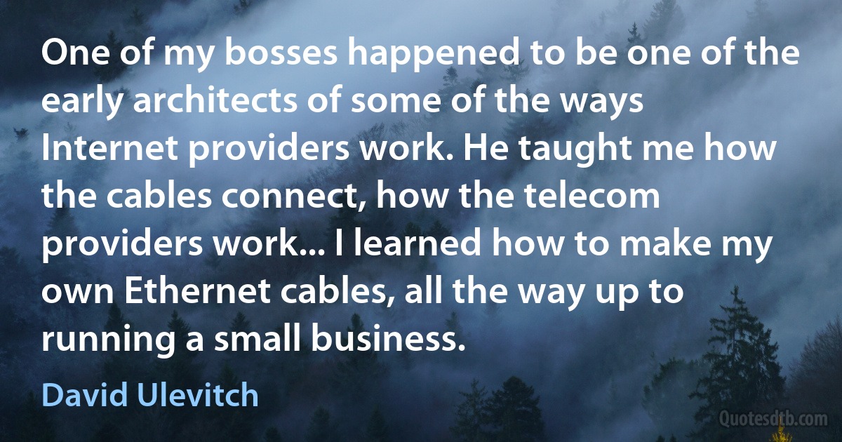 One of my bosses happened to be one of the early architects of some of the ways Internet providers work. He taught me how the cables connect, how the telecom providers work... I learned how to make my own Ethernet cables, all the way up to running a small business. (David Ulevitch)