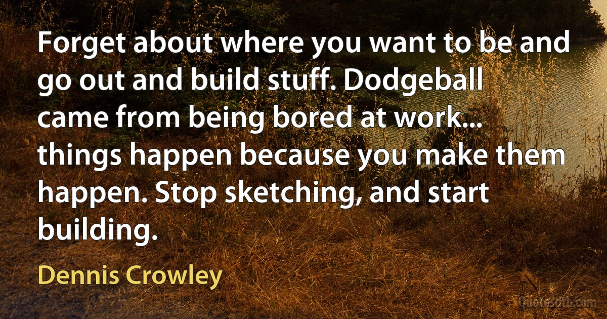 Forget about where you want to be and go out and build stuff. Dodgeball came from being bored at work... things happen because you make them happen. Stop sketching, and start building. (Dennis Crowley)