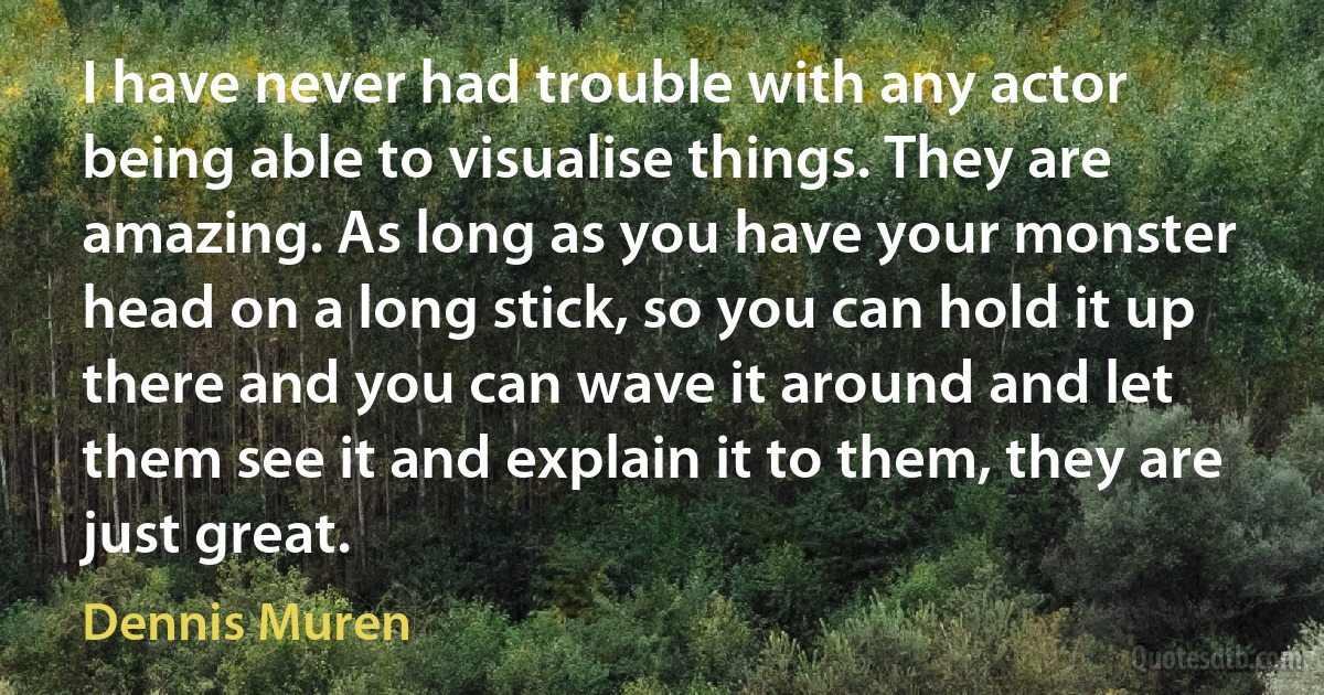 I have never had trouble with any actor being able to visualise things. They are amazing. As long as you have your monster head on a long stick, so you can hold it up there and you can wave it around and let them see it and explain it to them, they are just great. (Dennis Muren)