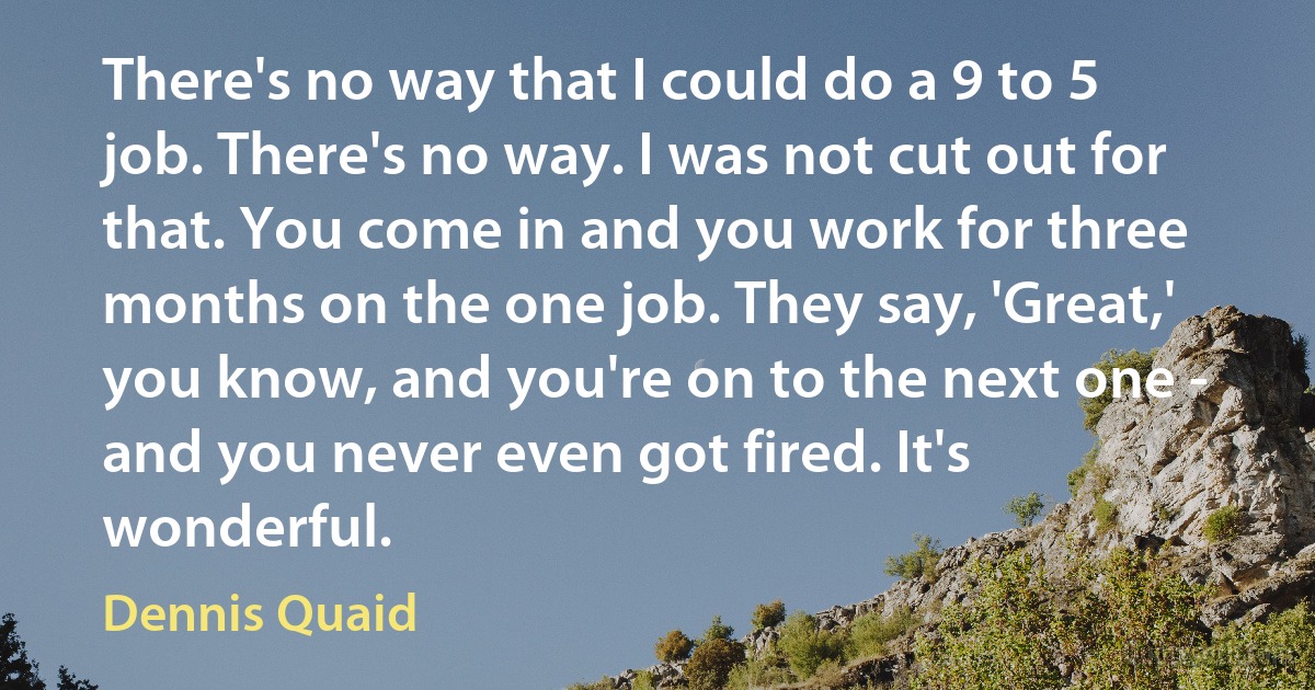 There's no way that I could do a 9 to 5 job. There's no way. I was not cut out for that. You come in and you work for three months on the one job. They say, 'Great,' you know, and you're on to the next one - and you never even got fired. It's wonderful. (Dennis Quaid)