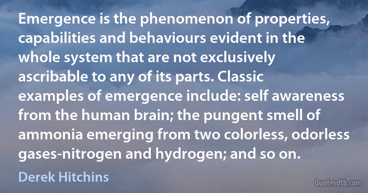 Emergence is the phenomenon of properties, capabilities and behaviours evident in the whole system that are not exclusively ascribable to any of its parts. Classic examples of emergence include: self awareness from the human brain; the pungent smell of ammonia emerging from two colorless, odorless gases-nitrogen and hydrogen; and so on. (Derek Hitchins)