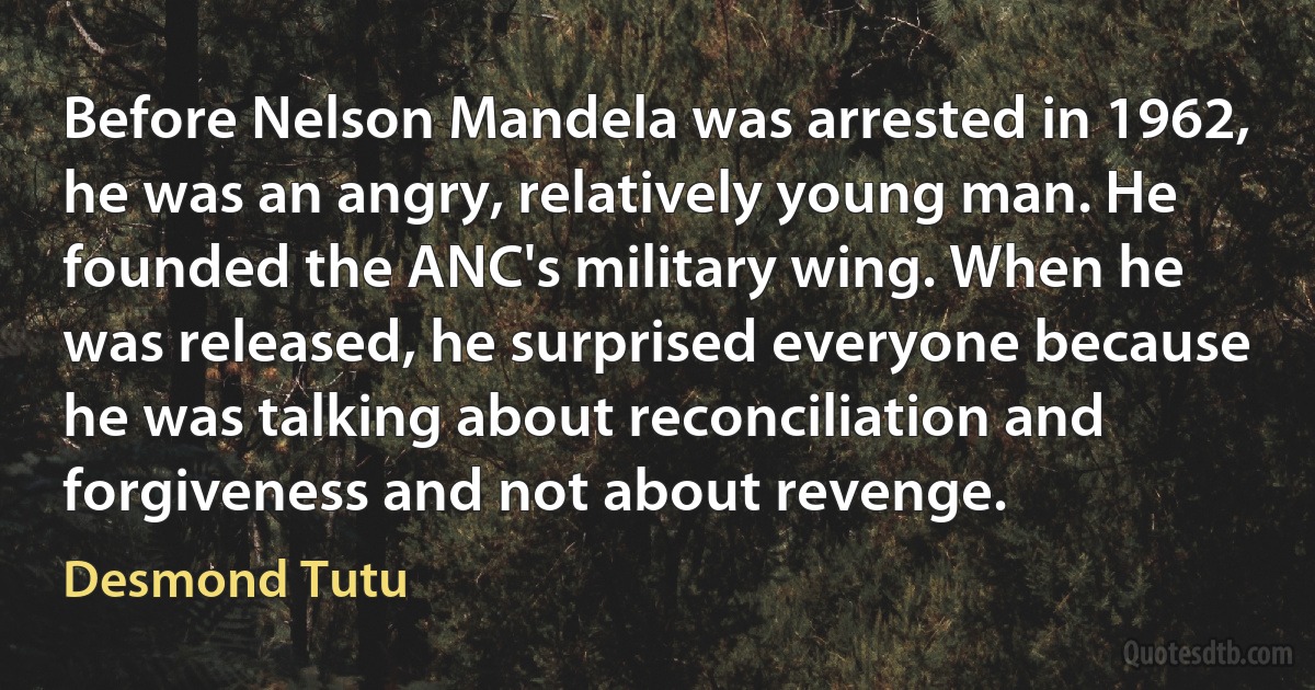 Before Nelson Mandela was arrested in 1962, he was an angry, relatively young man. He founded the ANC's military wing. When he was released, he surprised everyone because he was talking about reconciliation and forgiveness and not about revenge. (Desmond Tutu)