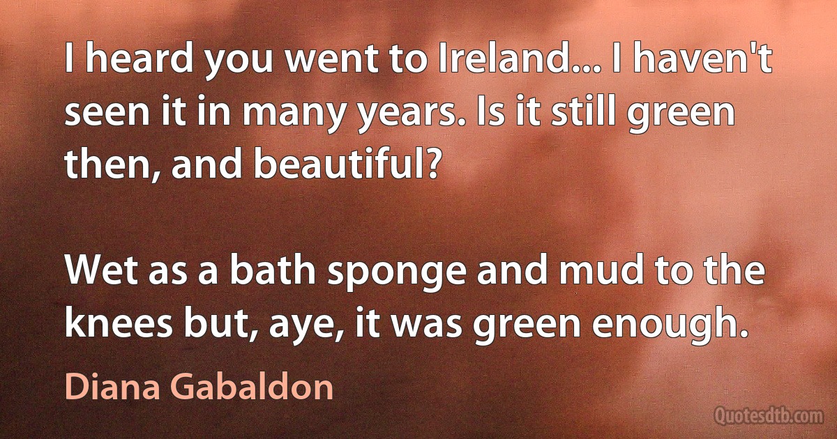 I heard you went to Ireland... I haven't seen it in many years. Is it still green then, and beautiful?

Wet as a bath sponge and mud to the knees but, aye, it was green enough. (Diana Gabaldon)