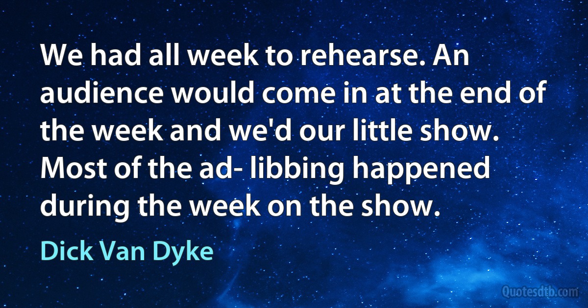 We had all week to rehearse. An audience would come in at the end of the week and we'd our little show. Most of the ad- libbing happened during the week on the show. (Dick Van Dyke)