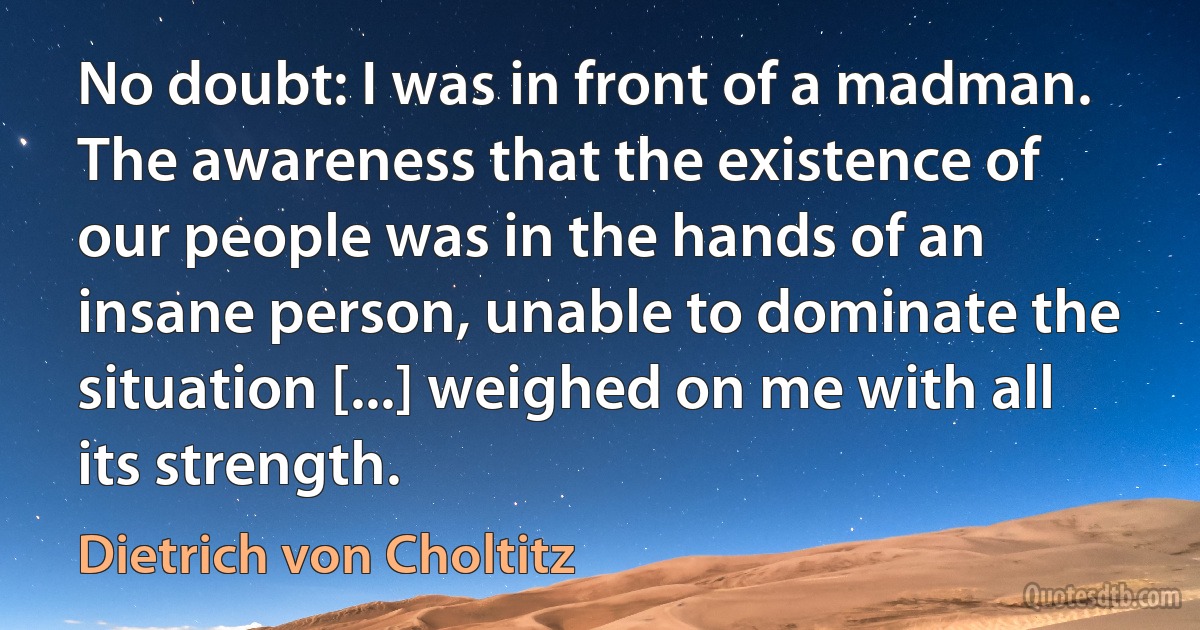 No doubt: I was in front of a madman. The awareness that the existence of our people was in the hands of an insane person, unable to dominate the situation [...] weighed on me with all its strength. (Dietrich von Choltitz)