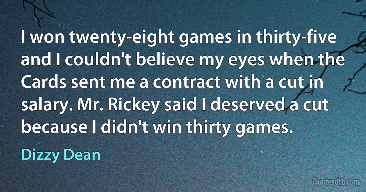 I won twenty-eight games in thirty-five and I couldn't believe my eyes when the Cards sent me a contract with a cut in salary. Mr. Rickey said I deserved a cut because I didn't win thirty games. (Dizzy Dean)