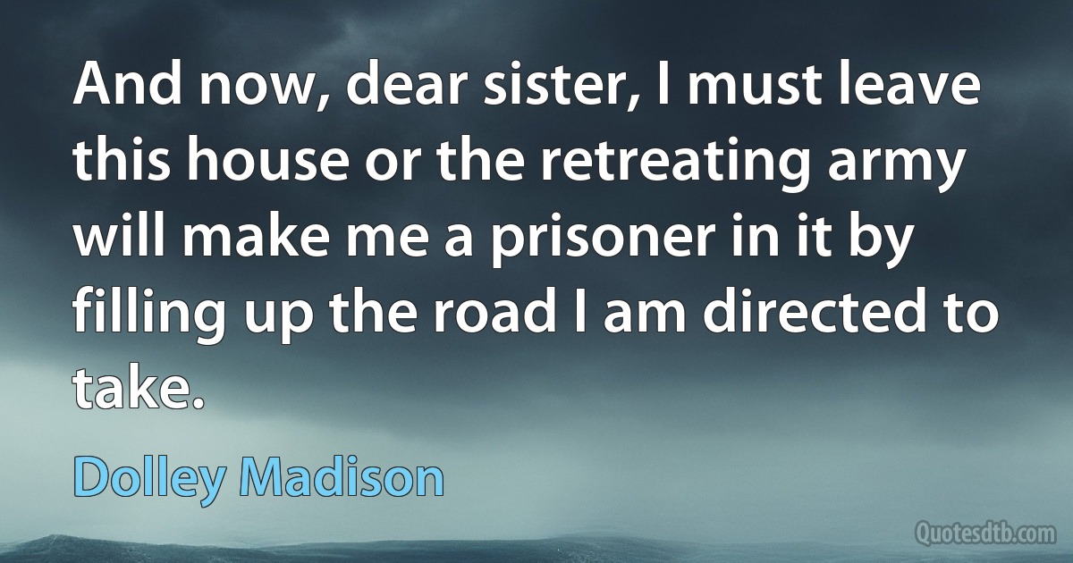 And now, dear sister, I must leave this house or the retreating army will make me a prisoner in it by filling up the road I am directed to take. (Dolley Madison)