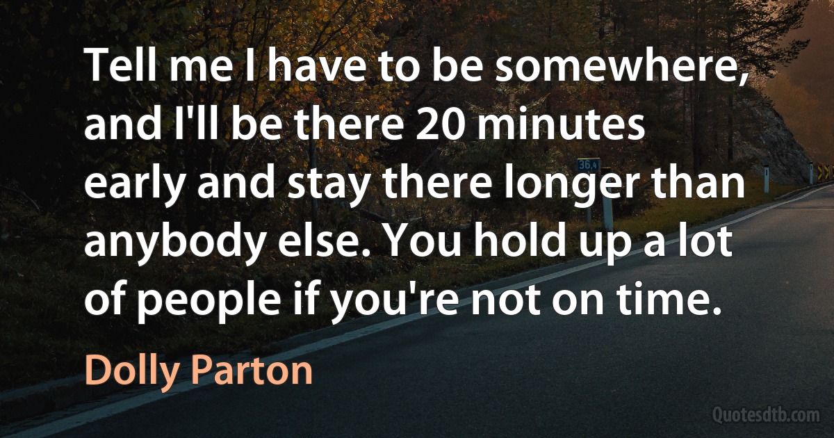 Tell me I have to be somewhere, and I'll be there 20 minutes early and stay there longer than anybody else. You hold up a lot of people if you're not on time. (Dolly Parton)