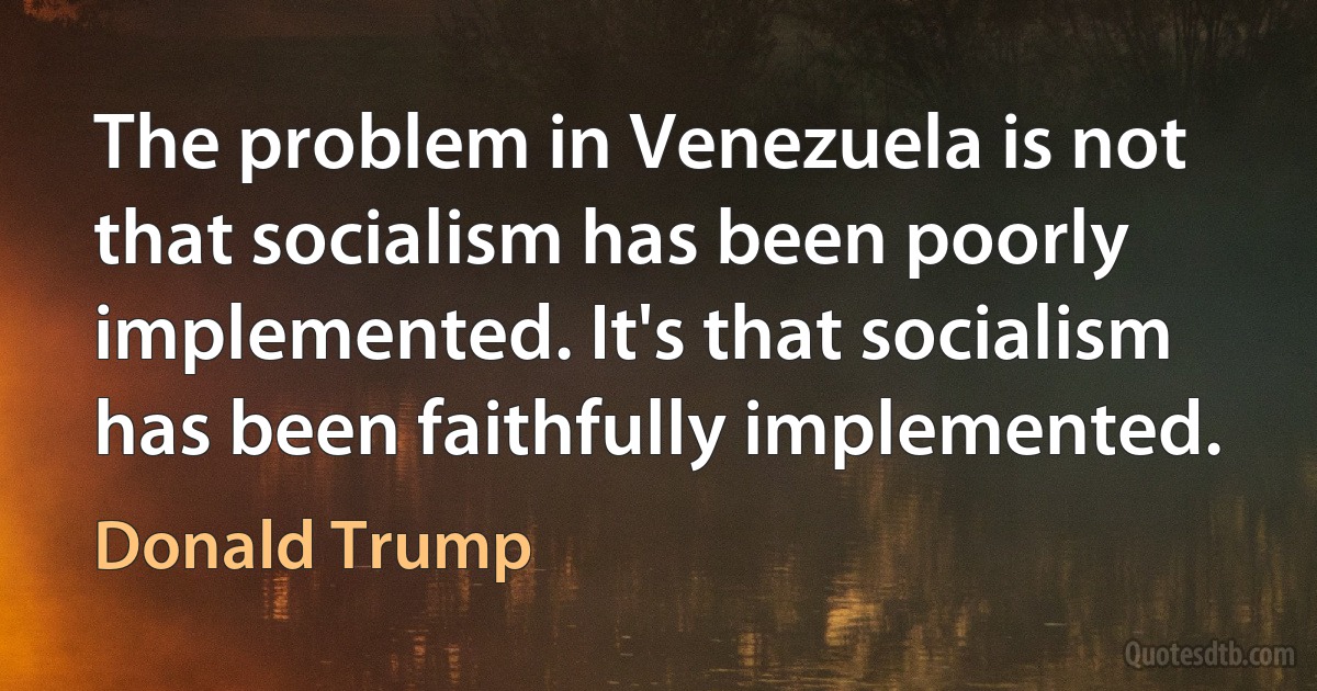 The problem in Venezuela is not that socialism has been poorly implemented. It's that socialism has been faithfully implemented. (Donald Trump)