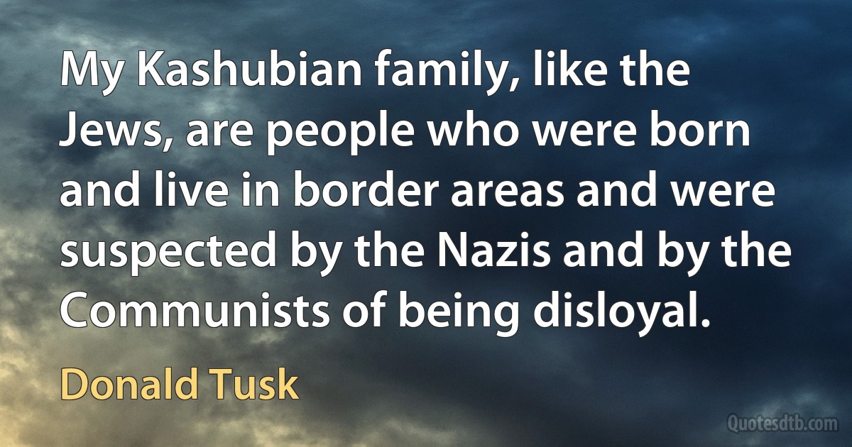 My Kashubian family, like the Jews, are people who were born and live in border areas and were suspected by the Nazis and by the Communists of being disloyal. (Donald Tusk)