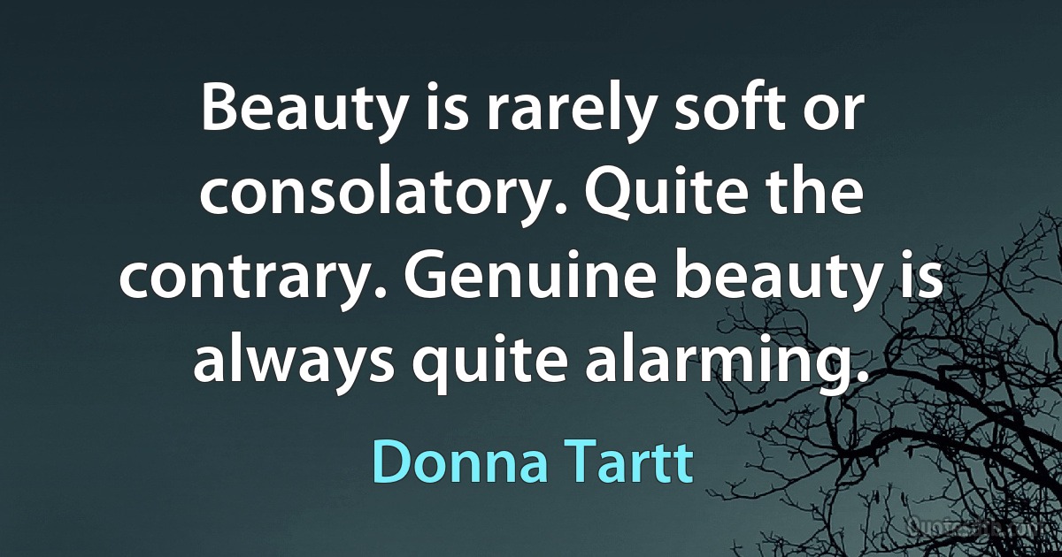 Beauty is rarely soft or consolatory. Quite the contrary. Genuine beauty is always quite alarming. (Donna Tartt)