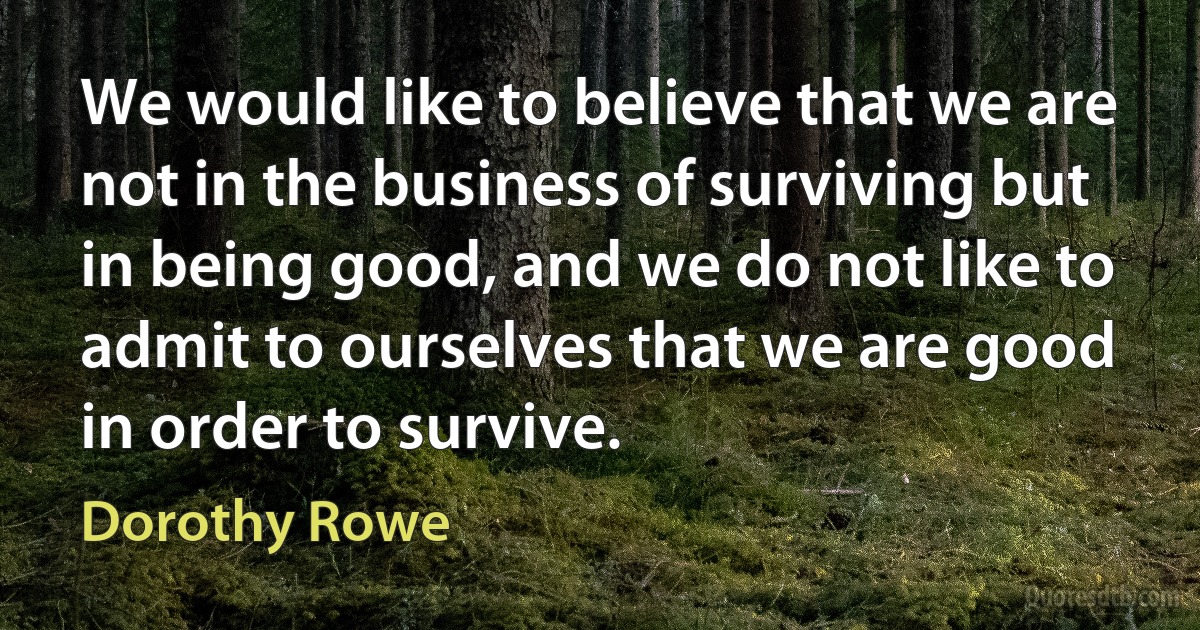 We would like to believe that we are not in the business of surviving but in being good, and we do not like to admit to ourselves that we are good in order to survive. (Dorothy Rowe)