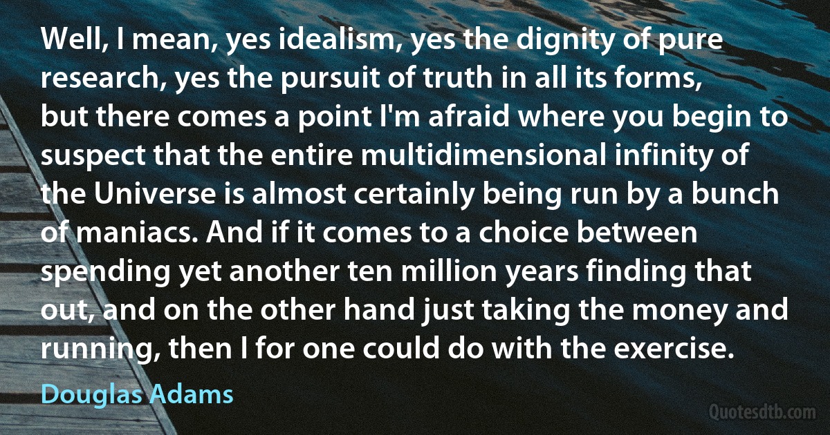 Well, I mean, yes idealism, yes the dignity of pure research, yes the pursuit of truth in all its forms, but there comes a point I'm afraid where you begin to suspect that the entire multidimensional infinity of the Universe is almost certainly being run by a bunch of maniacs. And if it comes to a choice between spending yet another ten million years finding that out, and on the other hand just taking the money and running, then I for one could do with the exercise. (Douglas Adams)