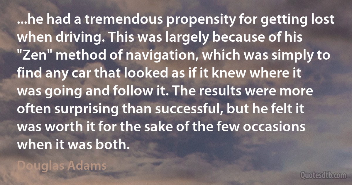 ...he had a tremendous propensity for getting lost when driving. This was largely because of his "Zen" method of navigation, which was simply to find any car that looked as if it knew where it was going and follow it. The results were more often surprising than successful, but he felt it was worth it for the sake of the few occasions when it was both. (Douglas Adams)