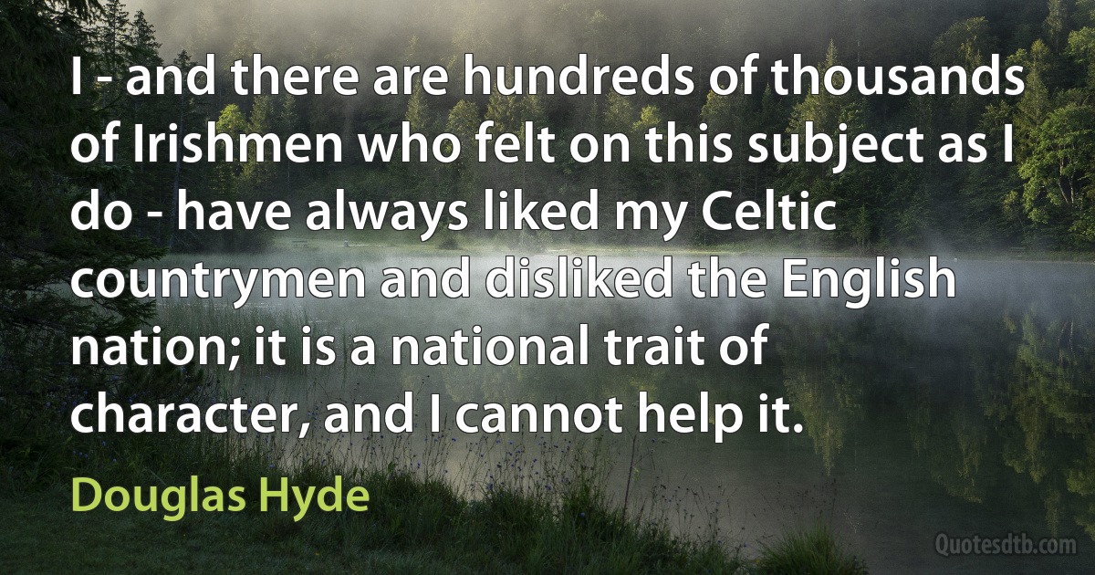 I - and there are hundreds of thousands of Irishmen who felt on this subject as I do - have always liked my Celtic countrymen and disliked the English nation; it is a national trait of character, and I cannot help it. (Douglas Hyde)