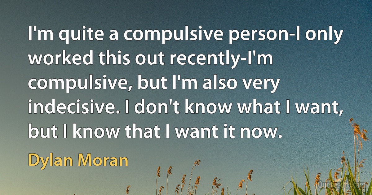 I'm quite a compulsive person-I only worked this out recently-I'm compulsive, but I'm also very indecisive. I don't know what I want, but I know that I want it now. (Dylan Moran)