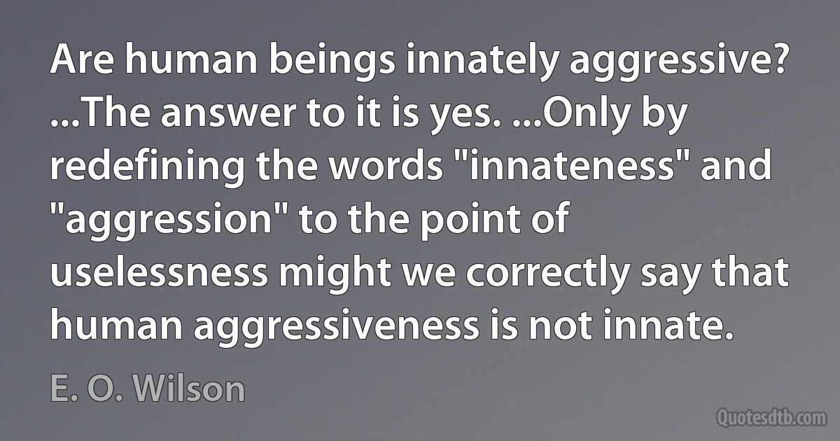 Are human beings innately aggressive? ...The answer to it is yes. ...Only by redefining the words "innateness" and "aggression" to the point of uselessness might we correctly say that human aggressiveness is not innate. (E. O. Wilson)