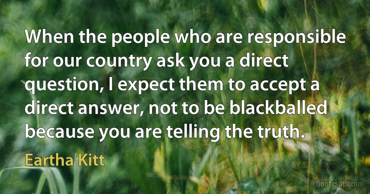 When the people who are responsible for our country ask you a direct question, I expect them to accept a direct answer, not to be blackballed because you are telling the truth. (Eartha Kitt)