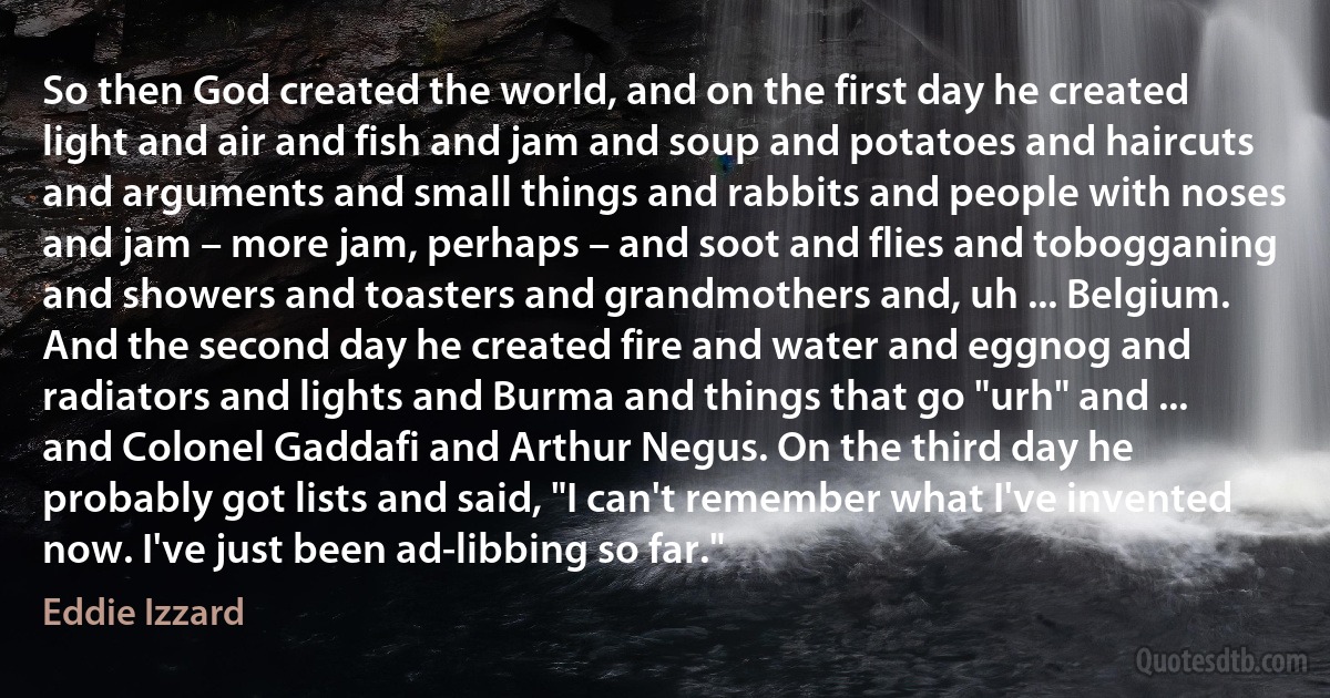 So then God created the world, and on the first day he created light and air and fish and jam and soup and potatoes and haircuts and arguments and small things and rabbits and people with noses and jam – more jam, perhaps – and soot and flies and tobogganing and showers and toasters and grandmothers and, uh ... Belgium. And the second day he created fire and water and eggnog and radiators and lights and Burma and things that go "urh" and ... and Colonel Gaddafi and Arthur Negus. On the third day he probably got lists and said, "I can't remember what I've invented now. I've just been ad-libbing so far." (Eddie Izzard)