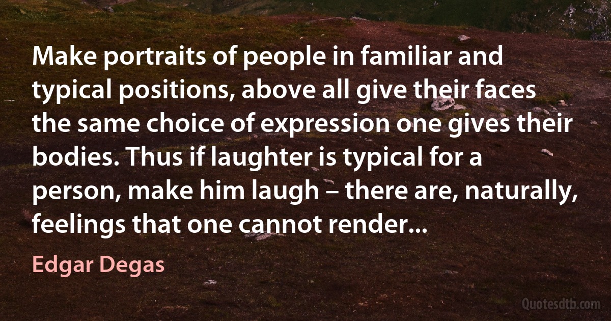 Make portraits of people in familiar and typical positions, above all give their faces the same choice of expression one gives their bodies. Thus if laughter is typical for a person, make him laugh – there are, naturally, feelings that one cannot render... (Edgar Degas)