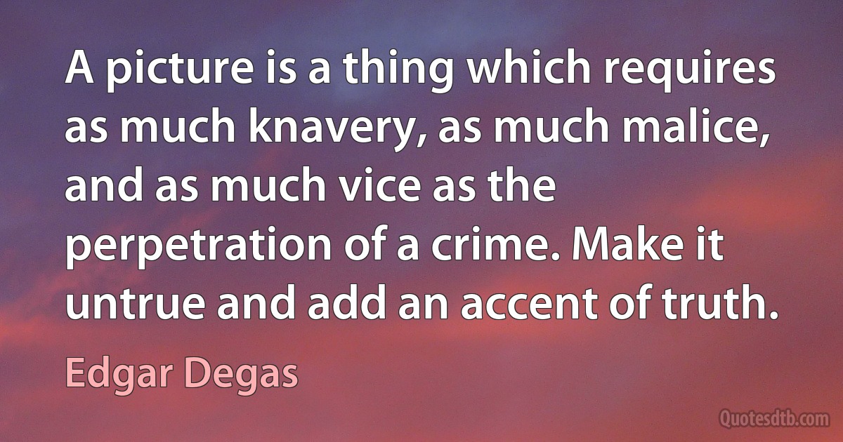 A picture is a thing which requires as much knavery, as much malice, and as much vice as the perpetration of a crime. Make it untrue and add an accent of truth. (Edgar Degas)