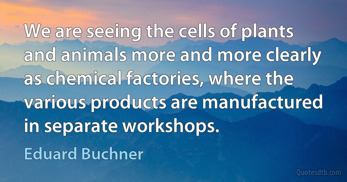 We are seeing the cells of plants and animals more and more clearly as chemical factories, where the various products are manufactured in separate workshops. (Eduard Buchner)