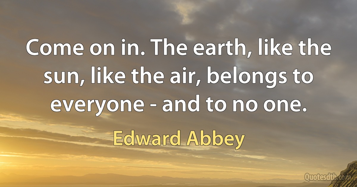 Come on in. The earth, like the sun, like the air, belongs to everyone - and to no one. (Edward Abbey)