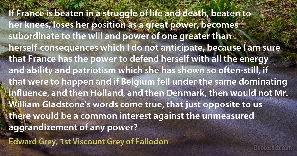 If France is beaten in a struggle of life and death, beaten to her knees, loses her position as a great power, becomes subordinate to the will and power of one greater than herself-consequences which I do not anticipate, because I am sure that France has the power to defend herself with all the energy and ability and patriotism which she has shown so often-still, if that were to happen and if Belgium fell under the same dominating influence, and then Holland, and then Denmark, then would not Mr. William Gladstone's words come true, that just opposite to us there would be a common interest against the unmeasured aggrandizement of any power? (Edward Grey, 1st Viscount Grey of Fallodon)