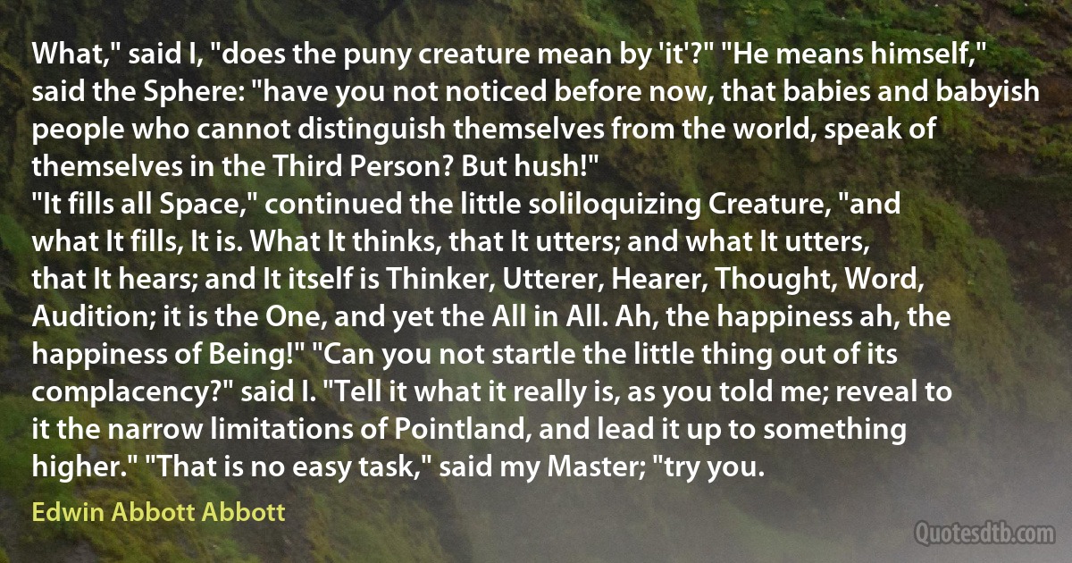 What," said I, "does the puny creature mean by 'it'?" "He means himself," said the Sphere: "have you not noticed before now, that babies and babyish people who cannot distinguish themselves from the world, speak of themselves in the Third Person? But hush!"
"It fills all Space," continued the little soliloquizing Creature, "and what It fills, It is. What It thinks, that It utters; and what It utters, that It hears; and It itself is Thinker, Utterer, Hearer, Thought, Word, Audition; it is the One, and yet the All in All. Ah, the happiness ah, the happiness of Being!" "Can you not startle the little thing out of its complacency?" said I. "Tell it what it really is, as you told me; reveal to it the narrow limitations of Pointland, and lead it up to something higher." "That is no easy task," said my Master; "try you. (Edwin Abbott Abbott)