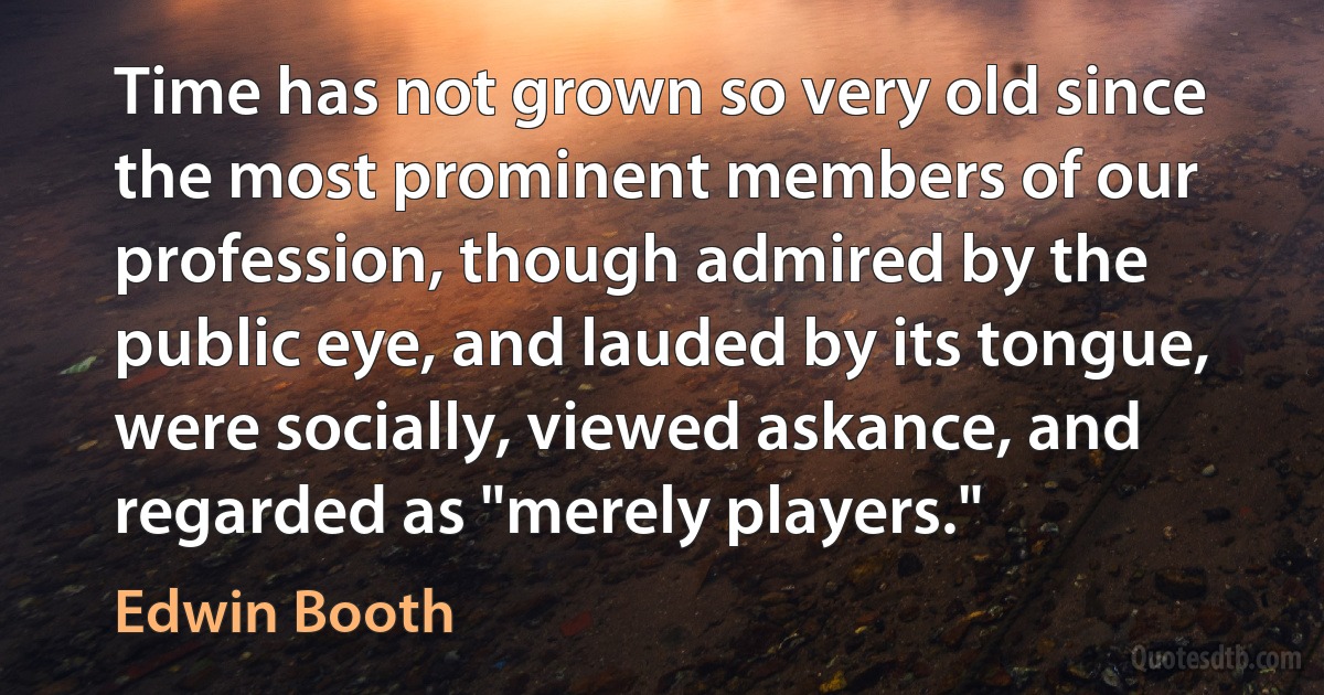 Time has not grown so very old since the most prominent members of our profession, though admired by the public eye, and lauded by its tongue, were socially, viewed askance, and regarded as "merely players." (Edwin Booth)