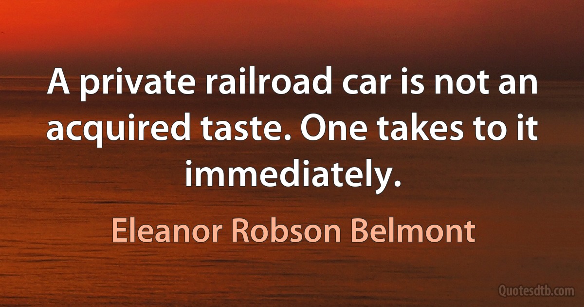 A private railroad car is not an acquired taste. One takes to it immediately. (Eleanor Robson Belmont)