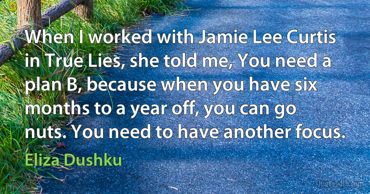 When I worked with Jamie Lee Curtis in True Lies, she told me, You need a plan B, because when you have six months to a year off, you can go nuts. You need to have another focus. (Eliza Dushku)