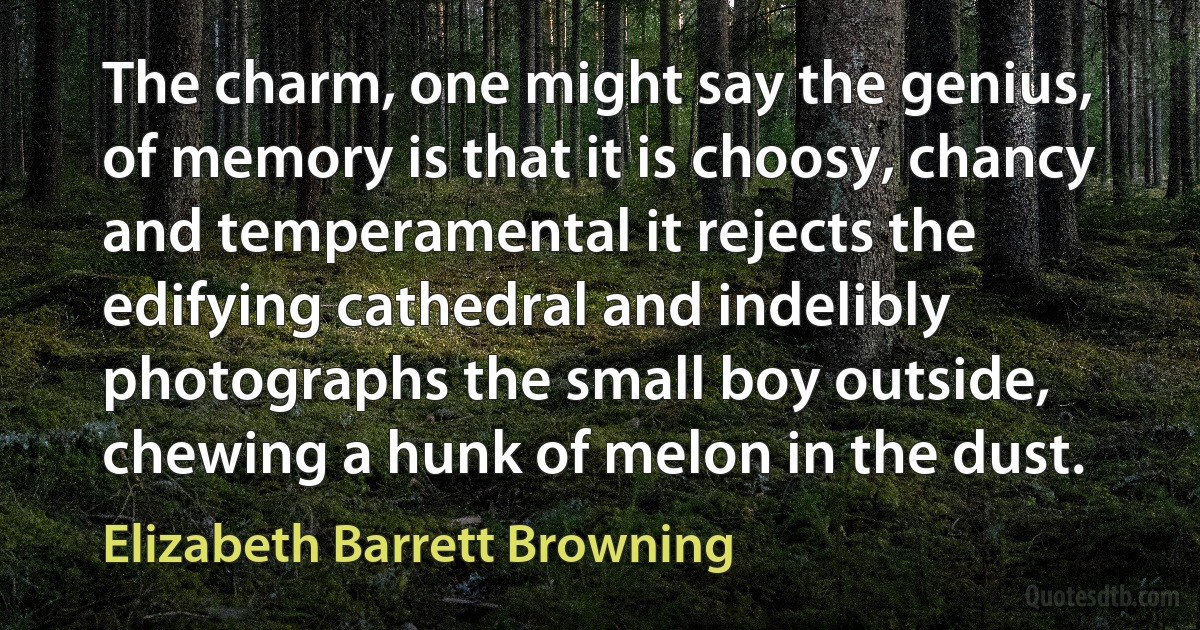 The charm, one might say the genius, of memory is that it is choosy, chancy and temperamental it rejects the edifying cathedral and indelibly photographs the small boy outside, chewing a hunk of melon in the dust. (Elizabeth Barrett Browning)