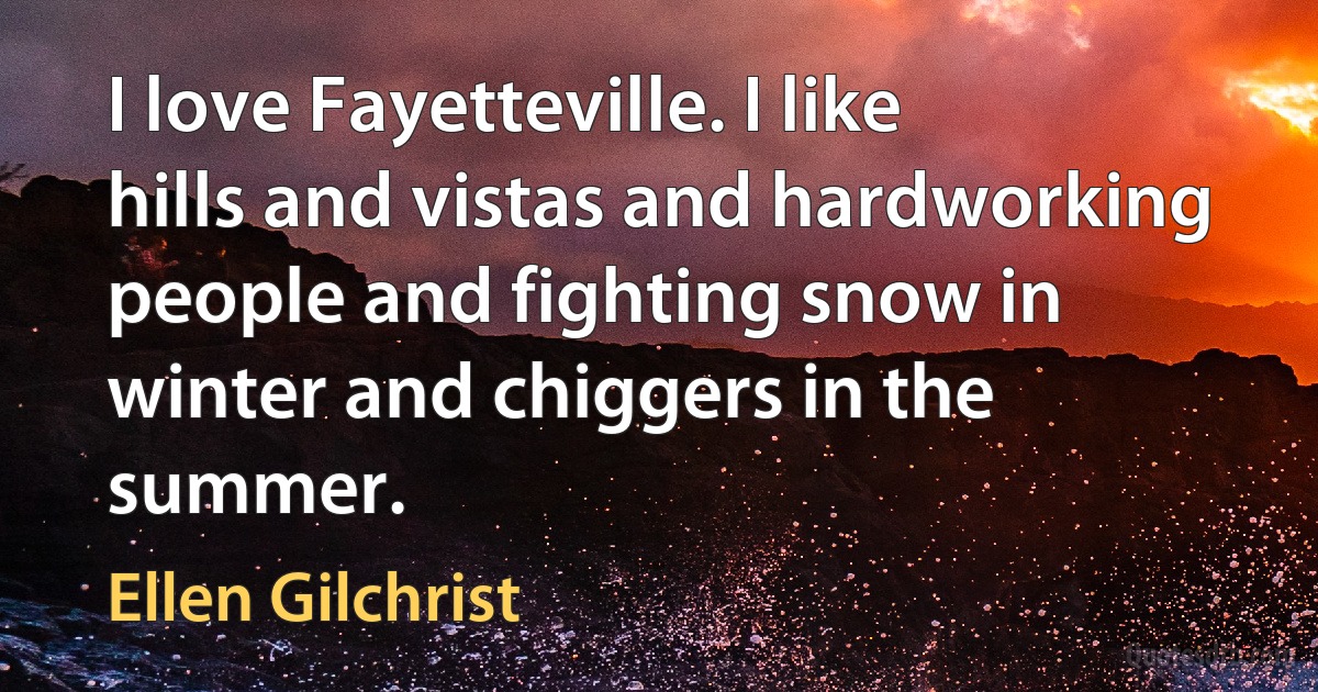 I love Fayetteville. I like hills and vistas and hardworking people and fighting snow in winter and chiggers in the summer. (Ellen Gilchrist)