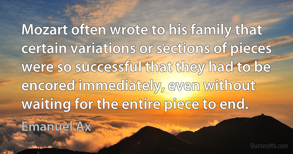 Mozart often wrote to his family that certain variations or sections of pieces were so successful that they had to be encored immediately, even without waiting for the entire piece to end. (Emanuel Ax)