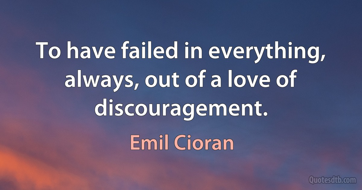 To have failed in everything, always, out of a love of discouragement. (Emil Cioran)