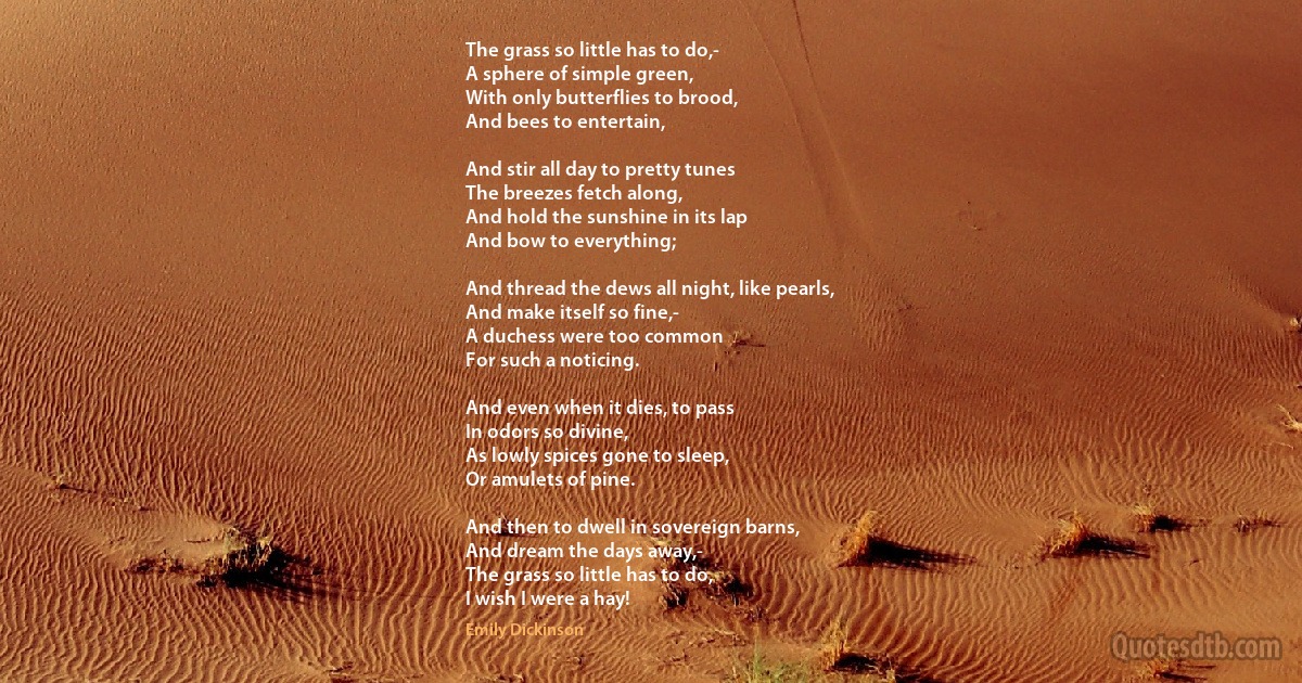 The grass so little has to do,-
A sphere of simple green,
With only butterflies to brood,
And bees to entertain,

And stir all day to pretty tunes
The breezes fetch along,
And hold the sunshine in its lap
And bow to everything;

And thread the dews all night, like pearls,
And make itself so fine,-
A duchess were too common
For such a noticing.

And even when it dies, to pass
In odors so divine,
As lowly spices gone to sleep,
Or amulets of pine.

And then to dwell in sovereign barns,
And dream the days away,-
The grass so little has to do,
I wish I were a hay! (Emily Dickinson)