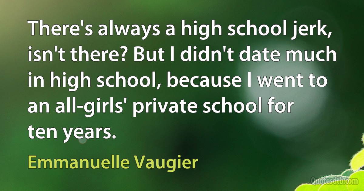 There's always a high school jerk, isn't there? But I didn't date much in high school, because I went to an all-girls' private school for ten years. (Emmanuelle Vaugier)