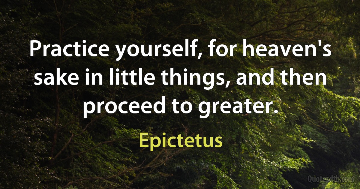 Practice yourself, for heaven's sake in little things, and then proceed to greater. (Epictetus)