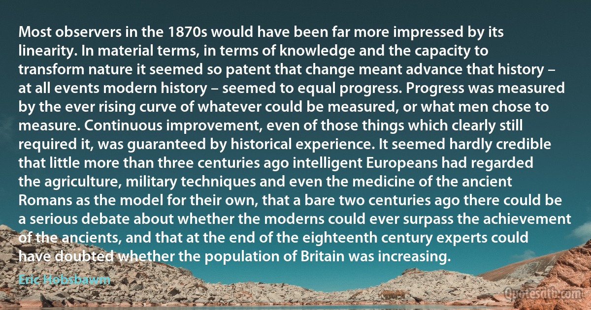 Most observers in the 1870s would have been far more impressed by its linearity. In material terms, in terms of knowledge and the capacity to transform nature it seemed so patent that change meant advance that history – at all events modern history – seemed to equal progress. Progress was measured by the ever rising curve of whatever could be measured, or what men chose to measure. Continuous improvement, even of those things which clearly still required it, was guaranteed by historical experience. It seemed hardly credible that little more than three centuries ago intelligent Europeans had regarded the agriculture, military techniques and even the medicine of the ancient Romans as the model for their own, that a bare two centuries ago there could be a serious debate about whether the moderns could ever surpass the achievement of the ancients, and that at the end of the eighteenth century experts could have doubted whether the population of Britain was increasing. (Eric Hobsbawm)