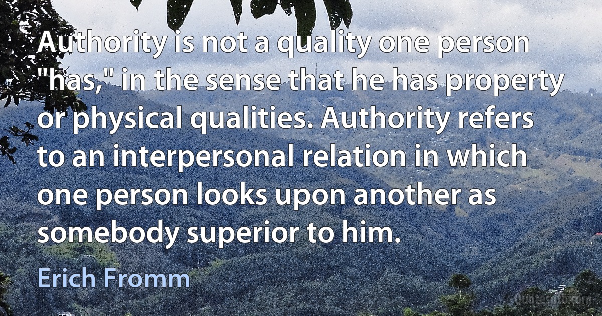 Authority is not a quality one person "has," in the sense that he has property or physical qualities. Authority refers to an interpersonal relation in which one person looks upon another as somebody superior to him. (Erich Fromm)