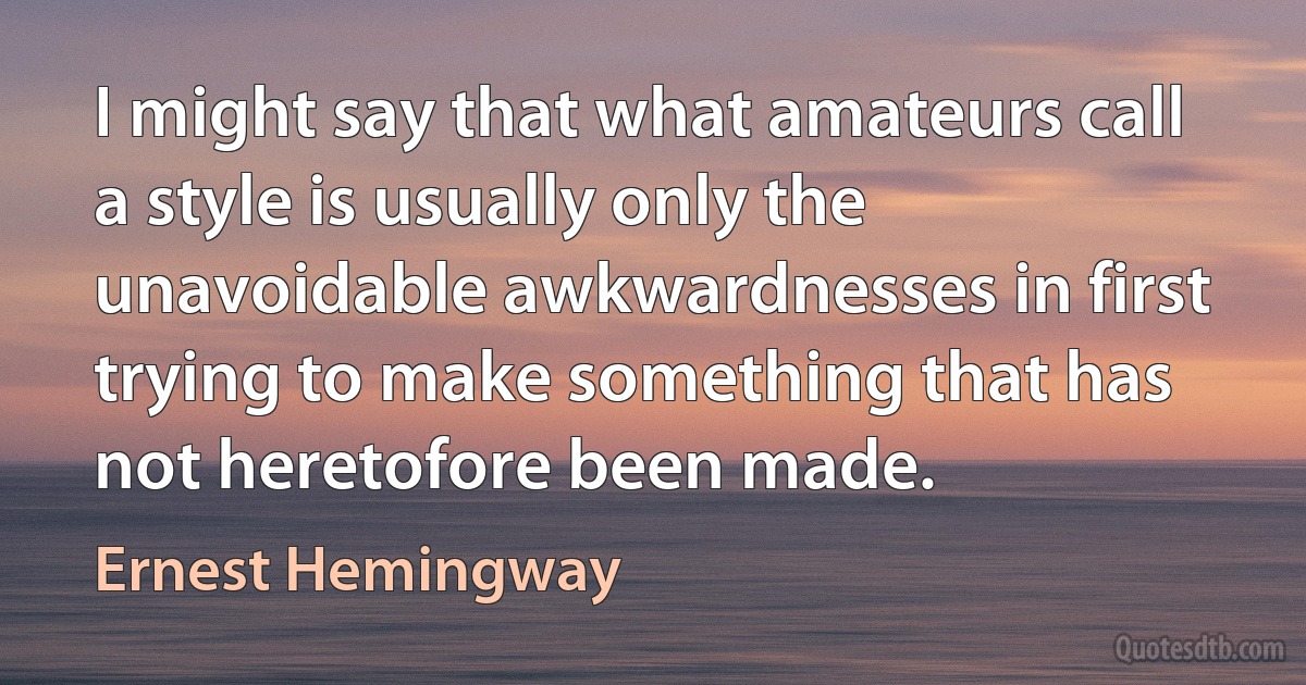 I might say that what amateurs call a style is usually only the unavoidable awkwardnesses in first trying to make something that has not heretofore been made. (Ernest Hemingway)